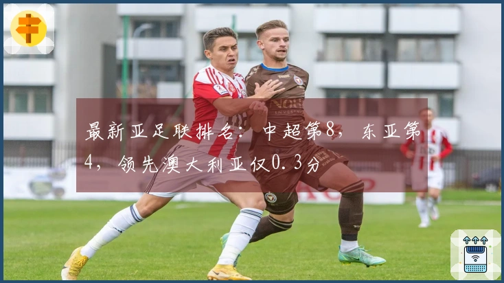 最新亚足联排名：中超第8，东亚第4，领先澳大利亚仅0.3分